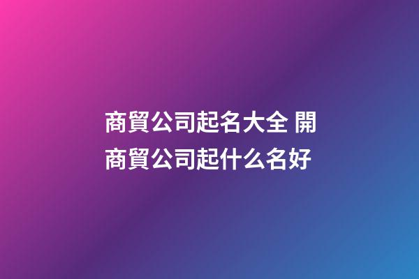 商貿公司起名大全 開商貿公司起什么名好